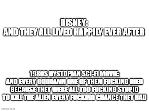 DISNEY:
AND THEY ALL LIVED HAPPILY EVER AFTER; 1980S DYSTOPIAN SCI-FI MOVIE:
AND EVERY GODDAMN ONE OF THEM FUCKING DIED BECAUSE THEY WERE ALL TOO FUCKING STUPID TO KILL THE ALIEN EVERY FUCKING CHANCE THEY HAD | image tagged in comparison | made w/ Imgflip meme maker