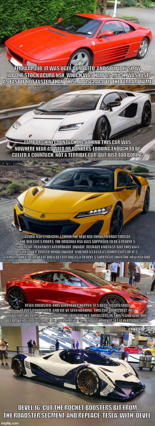a list of what I believe are the 5 worst supercars ever made | FERRARI 348: IT WAS UGLY, OUTDATED, AND STUPIDLY SLOW (A BONE STOCK ACURA NSX, WHICH WAS HALF AS MUCH, WAS JUST AS FAST IF NOT FASTER THAN THIS). A DISGRACE TO THE FERRARI NAME; LAMBORGHINI COUNTACH LPI: I THINK THIS CAR WAS NOWHERE NEAR AS WILD OR BONKERS-LOOKING ENOUGH TO BE CALLED A COUNTACH. NOT A TERRIBLE CAR, BUT JUST TOO BORING; ACURA NSX (2ND GEN): I THINK THE NEW NSX FUNDAMENTALY FORGOT THE OLD CAR'S ROOTS; THE ORIGINAL NSX WAS SUPPOSED TO BE A PEOPLE'S SUPERCAR; RELATIVELY AFFORDABLE, LIVABLE, RELIABLE AND FAST, BUT THIS WAS REALLY OVER-PRICED, KINDA LIVABLE, AND NOT AS FAST AS OTHER CARS OF IT'S CALIBER. THE C8 CORVETTE DID A BETTER JOB AS A PEOPLE'S SUPERCAR THAN THE NEW NSX DID. TESLA ROADSTER: THIS WILL NEVER HAPPEN. IT'S BEEN 7 YEARS SINCE IT WAS ANNOUNCED, AND WE'VE SEEN NOTHING. THIS CAR LOOKS UGLY, HAS OUTLANDISH CLAIMS (HOW WOULD THEY PUT ROCKET THRUSTERS IN THIS?) AND WILL ONLY BE DRIVEN BY 10 YEAR OLDS ON ROBLOX. 0/10 CAR, AND WE'LL NEVER SEE IT IN PRODUCTION; DEVEL 16: CUT THE ROCKET BOOSTERS BIT FROM THE ROADSTER SEGMENT, AND REPLACE 'TESLA' WITH 'DEVEL' | made w/ Imgflip meme maker