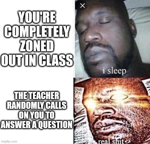 i sleep real shit | YOU'RE COMPLETELY ZONED OUT IN CLASS; THE TEACHER RANDOMLY CALLS ON YOU TO ANSWER A QUESTION | image tagged in i sleep real shit | made w/ Imgflip meme maker