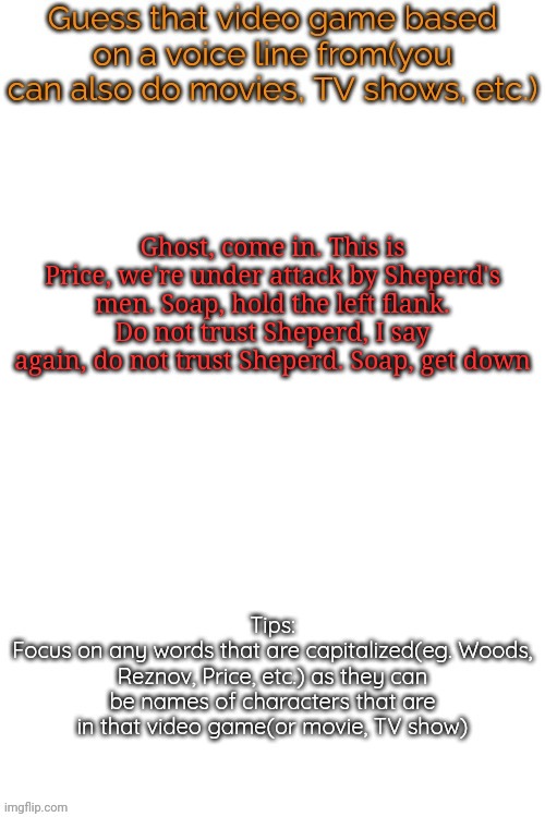 Guess that video game based on a voice line from it | Ghost, come in. This is Price, we're under attack by Sheperd's men. Soap, hold the left flank. Do not trust Sheperd, I say again, do not trust Sheperd. Soap, get down | image tagged in guess that video game based on a voice line from it,memes,msmg | made w/ Imgflip meme maker