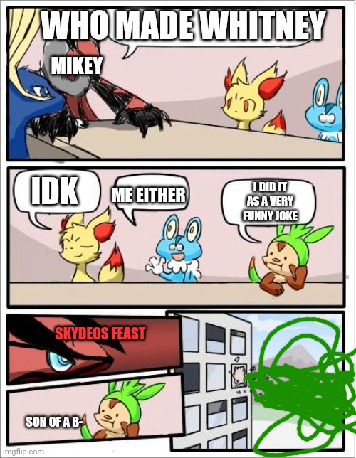 Pokemon boardroom meeting | WHO MADE WHITNEY; MIKEY; IDK; I DID IT AS A VERY FUNNY JOKE; ME EITHER; SKYDEOS FEAST; SON OF A B- | image tagged in pokemon boardroom meeting | made w/ Imgflip meme maker