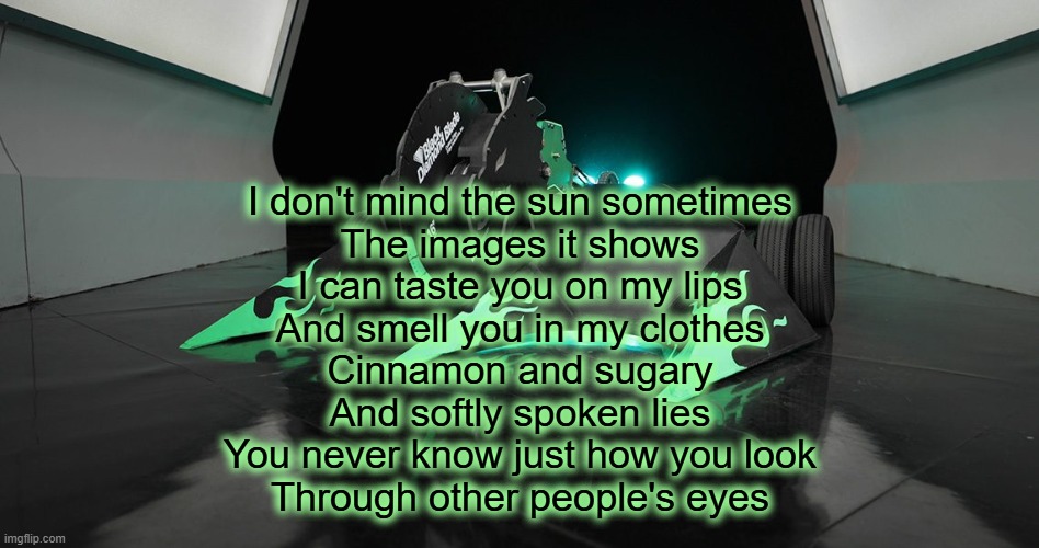 SAWBLAZE | I don't mind the sun sometimes
The images it shows
I can taste you on my lips
And smell you in my clothes
Cinnamon and sugary
And softly spoken lies
You never know just how you look
Through other people's eyes | image tagged in sawblaze | made w/ Imgflip meme maker