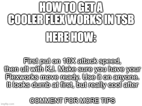 HOW TO GET A COOLER FLEX WORKS IN TSB; HERE HOW:; First put on 10X attack speed, then ult with KJ. Make sure you have your Flexworks move ready. Use it on anyone. It looks dumb at first, but really cool after; COMMENT FOR MORE TIPS | made w/ Imgflip meme maker