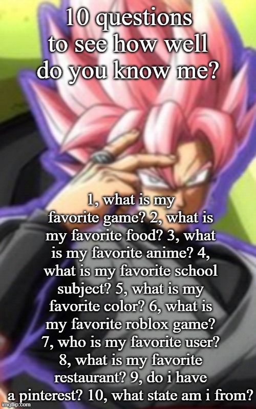 Smart goku black | 10 questions to see how well do you know me? 1, what is my favorite game? 2, what is my favorite food? 3, what is my favorite anime? 4, what is my favorite school subject? 5, what is my favorite color? 6, what is my favorite roblox game? 7, who is my favorite user? 8, what is my favorite restaurant? 9, do i have a pinterest? 10, what state am i from? | image tagged in smart goku black | made w/ Imgflip meme maker
