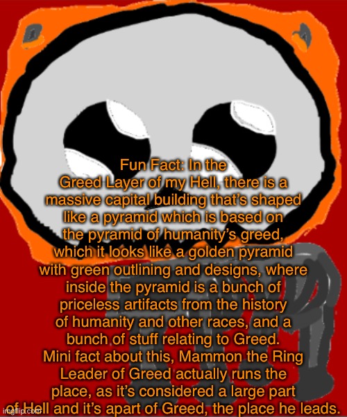 Basically, giant capital building of the greed layer, full of artifacts, bars, and casinos | Fun Fact: In the Greed Layer of my Hell, there is a massive capital building that’s shaped like a pyramid which is based on the pyramid of humanity’s greed, which it looks like a golden pyramid with green outlining and designs, where inside the pyramid is a bunch of priceless artifacts from the history of humanity and other races, and a bunch of stuff relating to Greed. Mini fact about this, Mammon the Ring Leader of Greed actually runs the place, as it’s considered a large part of Hell and it’s apart of Greed, the place he leads. | image tagged in yippee infernal | made w/ Imgflip meme maker