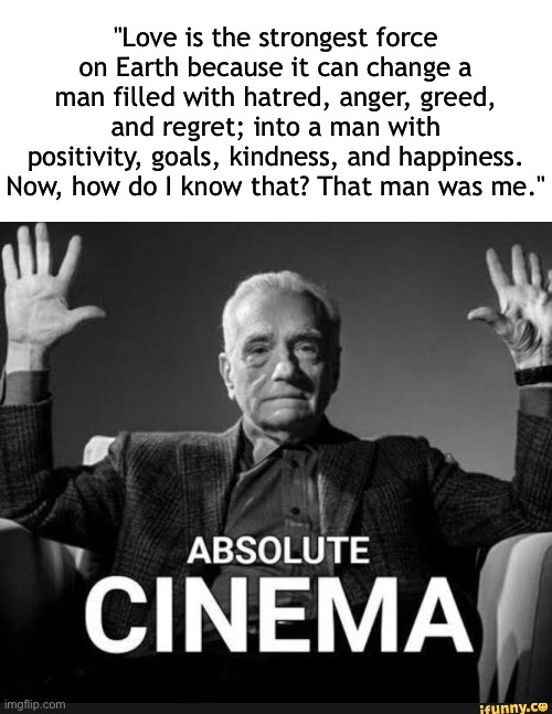 Quote also made by me | "Love is the strongest force on Earth because it can change a man filled with hatred, anger, greed, and regret; into a man with positivity, goals, kindness, and happiness. Now, how do I know that? That man was me." | image tagged in absolute cinema | made w/ Imgflip meme maker