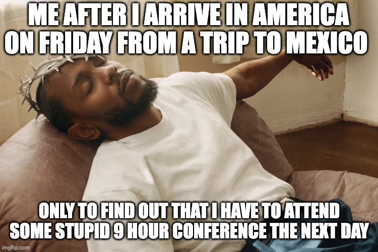 my week from 2/16-2/22 | ME AFTER I ARRIVE IN AMERICA ON FRIDAY FROM A TRIP TO MEXICO; ONLY TO FIND OUT THAT I HAVE TO ATTEND SOME STUPID 9 HOUR CONFERENCE THE NEXT DAY | made w/ Imgflip meme maker