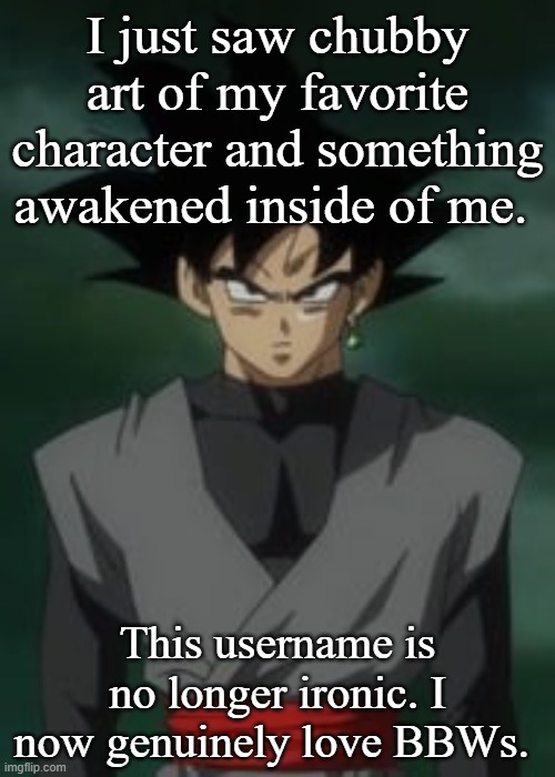 Goku black questions you | I just saw chubby art of my favorite character and something awakened inside of me. This username is no longer ironic. I now genuinely love BBWs. | image tagged in goku black questions you | made w/ Imgflip meme maker
