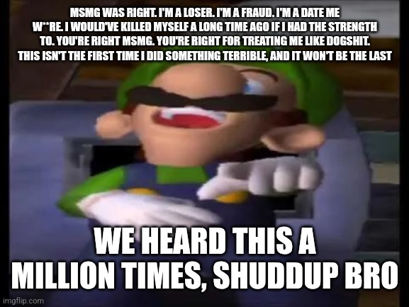 Luigi Pointing and Laughing | MSMG WAS RIGHT. I'M A LOSER. I'M A FRAUD. I'M A DATE ME W**RE. I WOULD'VE KILLED MYSELF A LONG TIME AGO IF I HAD THE STRENGTH TO. YOU'RE RIGHT MSMG. YOU'RE RIGHT FOR TREATING ME LIKE DOGSHIT. THIS ISN'T THE FIRST TIME I DID SOMETHING TERRIBLE, AND IT WON'T BE THE LAST; WE HEARD THIS A MILLION TIMES, SHUDDUP BRO | image tagged in luigi pointing and laughing | made w/ Imgflip meme maker