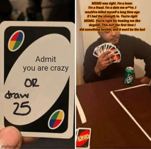UNO Draw 25 Cards | MSMG was right. I'm a loser. I'm a fraud. I'm a date me w**re. I would've killed myself a long time ago if I had the strength to. You're right MSMG. You're right for treating me like dogshit. This isn't the first time I did something terrible, and it won't be the last; Admit you are crazy | image tagged in memes,uno draw 25 cards | made w/ Imgflip meme maker