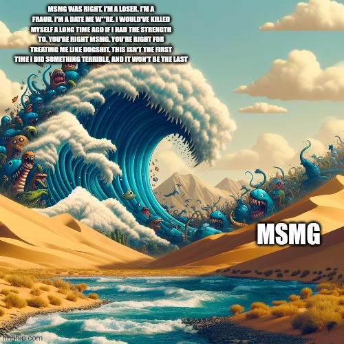 MSMG WAS RIGHT. I'M A LOSER. I'M A FRAUD. I'M A DATE ME W**RE. I WOULD'VE KILLED MYSELF A LONG TIME AGO IF I HAD THE STRENGTH TO. YOU'RE RIGHT MSMG. YOU'RE RIGHT FOR TREATING ME LIKE DOGSHIT. THIS ISN'T THE FIRST TIME I DID SOMETHING TERRIBLE, AND IT WON'T BE THE LAST; MSMG | made w/ Imgflip meme maker