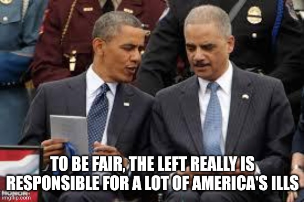 eric holder | TO BE FAIR, THE LEFT REALLY IS RESPONSIBLE FOR A LOT OF AMERICA'S ILLS | image tagged in eric holder | made w/ Imgflip meme maker