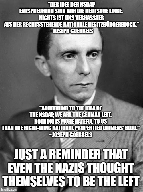 You can not vote the right, always vote "left". | "DER IDEE DER NSDAP ENTSPRECHEND SIND WIR DIE DEUTSCHE LINKE. 
NICHTS IST UNS VERHASSTER ALS DER RECHTSSTEHENDE NATIONALE BESITZBÜRGERBLOCK."
~JOSEPH GOEBBELS; "ACCORDING TO THE IDEA OF THE NSDAP, WE ARE THE GERMAN LEFT. NOTHING IS MORE HATEFUL TO US THAN THE RIGHT-WING NATIONAL PROPERTIED CITIZENS' BLOC."
~JOSEPH GOEBBELS; JUST A REMINDER THAT EVEN THE NAZIS THOUGHT THEMSELVES TO BE THE LEFT | image tagged in nazi,germany,elections,left,right | made w/ Imgflip meme maker