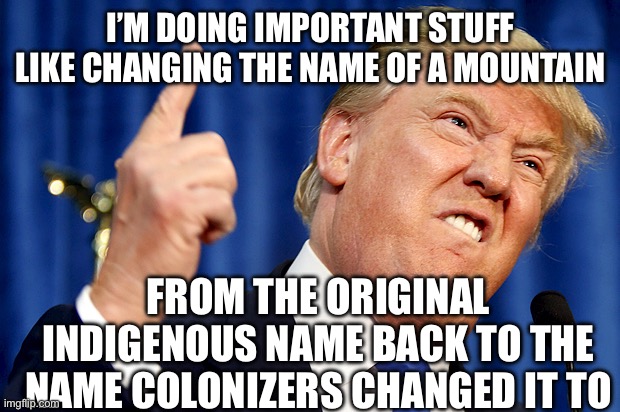 Donald Trump | I’M DOING IMPORTANT STUFF LIKE CHANGING THE NAME OF A MOUNTAIN FROM THE ORIGINAL INDIGENOUS NAME BACK TO THE NAME COLONIZERS CHANGED IT TO | image tagged in donald trump | made w/ Imgflip meme maker