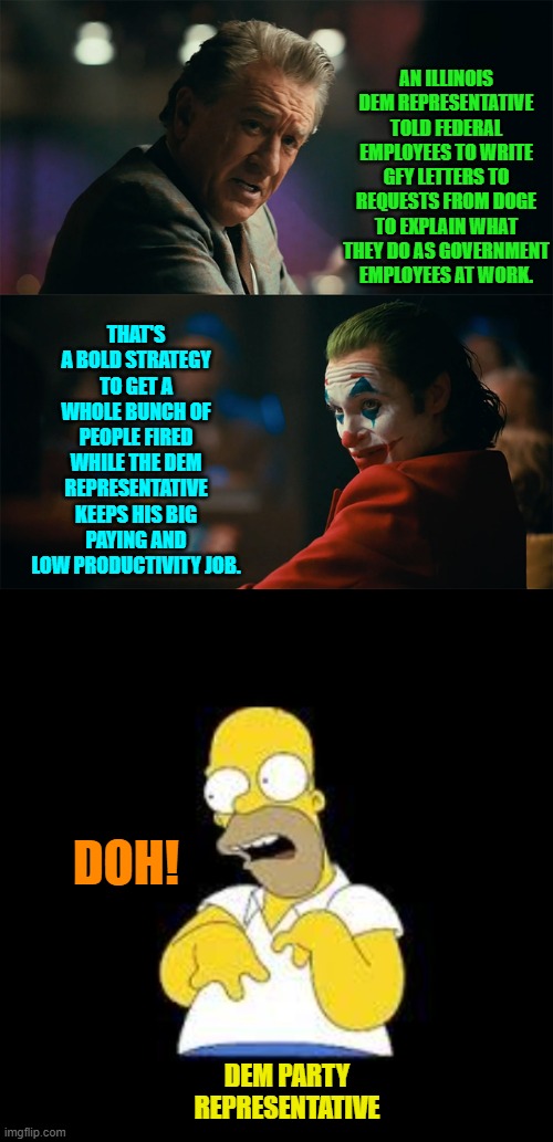 Let's see if the newly unemployed will vote for a Dem again after he gets them fired. | AN ILLINOIS DEM REPRESENTATIVE TOLD FEDERAL EMPLOYEES TO WRITE GFY LETTERS TO REQUESTS FROM DOGE TO EXPLAIN WHAT THEY DO AS GOVERNMENT EMPLOYEES AT WORK. THAT'S A BOLD STRATEGY TO GET A WHOLE BUNCH OF PEOPLE FIRED WHILE THE DEM REPRESENTATIVE KEEPS HIS BIG PAYING AND LOW PRODUCTIVITY JOB. DOH! DEM PARTY REPRESENTATIVE | image tagged in i'm tired of pretending it's not | made w/ Imgflip meme maker