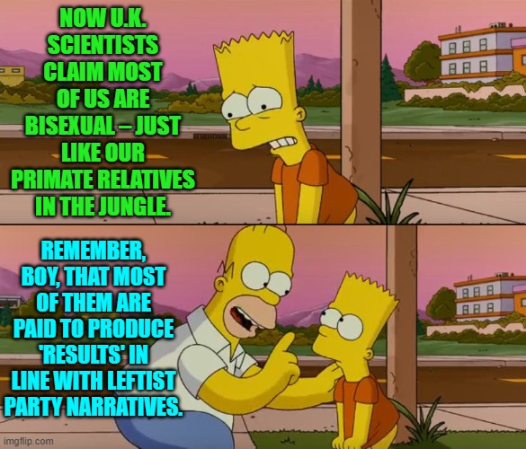 When 'scientists' and medical experts speak . . . follow the money. | NOW U.K. SCIENTISTS CLAIM MOST OF US ARE BISEXUAL – JUST LIKE OUR PRIMATE RELATIVES IN THE JUNGLE. REMEMBER, BOY, THAT MOST OF THEM ARE PAID TO PRODUCE 'RESULTS' IN LINE WITH LEFTIST PARTY NARRATIVES. | image tagged in simpsons so far | made w/ Imgflip meme maker