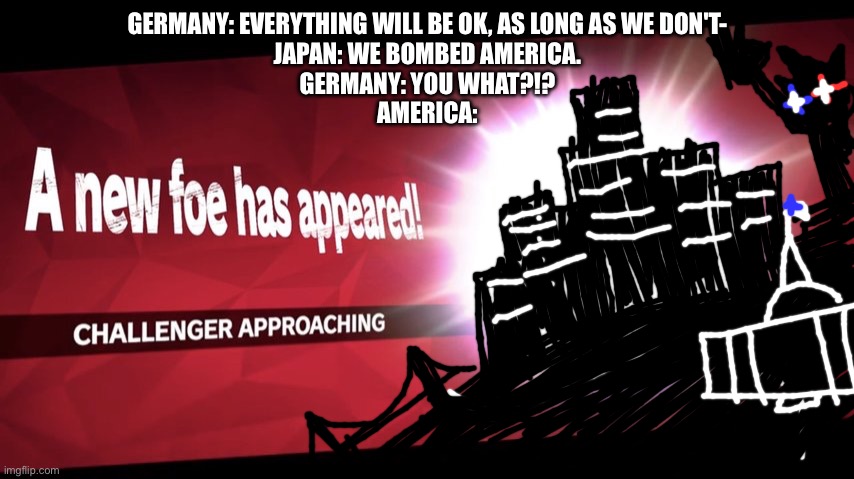 Challenger Approaching | GERMANY: EVERYTHING WILL BE OK, AS LONG AS WE DON'T-
JAPAN: WE BOMBED AMERICA.
GERMANY: YOU WHAT?!?
AMERICA: | image tagged in challenger approaching | made w/ Imgflip meme maker