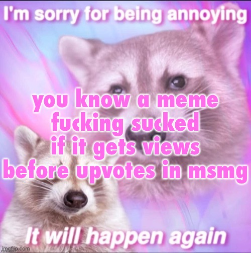sorry for being annoying | you know a meme fucking sucked if it gets views before upvotes in msmg | image tagged in sorry for being annoying | made w/ Imgflip meme maker
