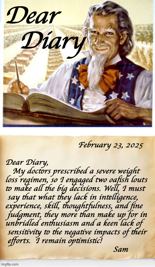 Dear Diary, 2/23/25. | February 23, 2025
 
 Dear Diary,
    My doctors prescribed a severe weight
 loss regimen, so I engaged two oafish louts
 to make all the big decisions. Well, I must
  say that what they lack in intelligence,
 experience, skill, thoughtfulness, and fine
  judgment, they more than make up for in
 unbridled enthusiasm and a keen lack of
  sensitivity to the negative impacts of their
  efforts.  I remain optimistic!

                                               Sam | image tagged in dear diary,memes,uncle sam | made w/ Imgflip meme maker