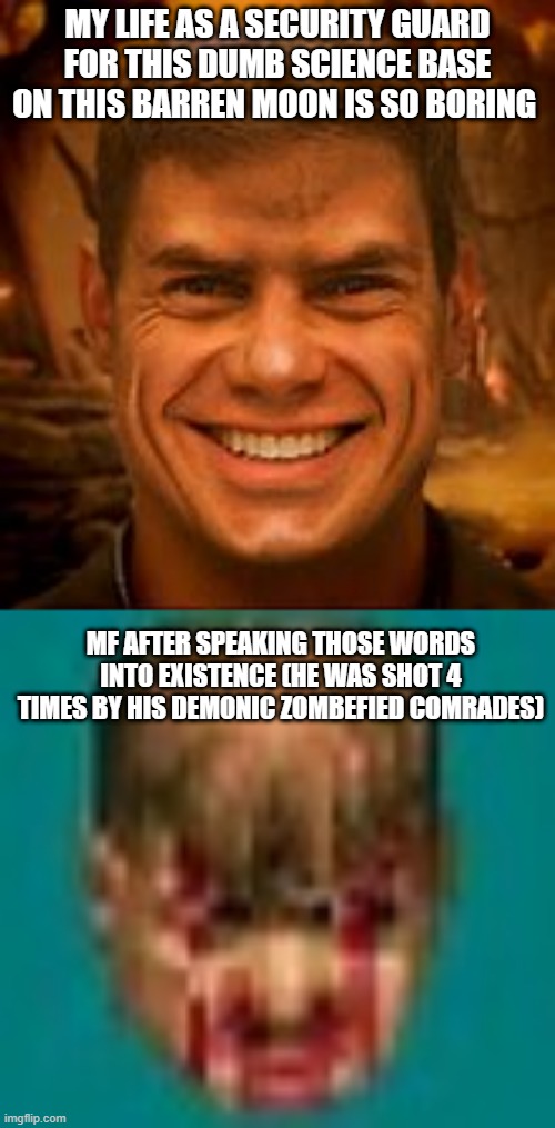 In the first age In the first battle | MY LIFE AS A SECURITY GUARD FOR THIS DUMB SCIENCE BASE ON THIS BARREN MOON IS SO BORING; MF AFTER SPEAKING THOSE WORDS INTO EXISTENCE (HE WAS SHOT 4 TIMES BY HIS DEMONIC ZOMBEFIED COMRADES) | image tagged in doom,doomguy,sad,despair | made w/ Imgflip meme maker