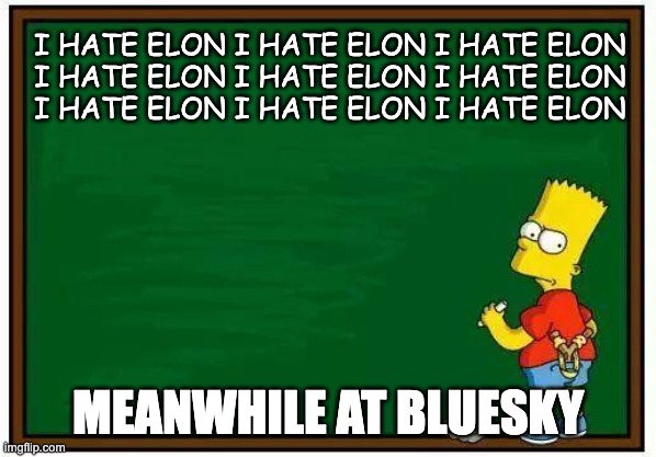 Meanwhile At Bluesky | I HATE ELON I HATE ELON I HATE ELON
I HATE ELON I HATE ELON I HATE ELON
I HATE ELON I HATE ELON I HATE ELON; MEANWHILE AT BLUESKY | image tagged in bart blackboard | made w/ Imgflip meme maker