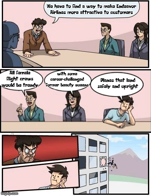 Boardroom Meeting Suggestion | We have to find a way to make Endeavor Airlines more attractive to customers; with some career-challenged former beauty queens; All female flight crews would be trendy; Planes that land safely and upright | image tagged in memes,boardroom meeting suggestion,dei,endeavor air | made w/ Imgflip meme maker