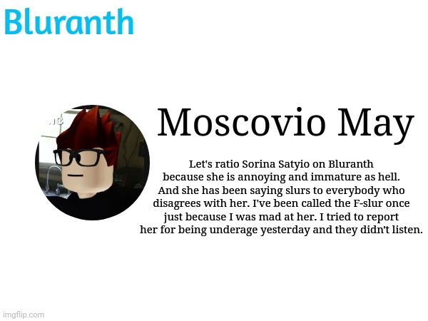 MC wants to ratio Sorina Satyio because she said slurs and being underage. | Bluranth; Moscovio May; Let's ratio Sorina Satyio on Bluranth because she is annoying and immature as hell.
And she has been saying slurs to everybody who disagrees with her. I've been called the F-slur once just because I was mad at her. I tried to report her for being underage yesterday and they didn't listen. | image tagged in sorina satyio,bluranth,mc,ratio,moscovio,moscovio may | made w/ Imgflip meme maker