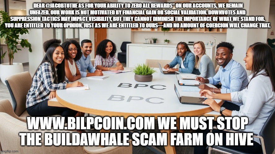 DEAR @JACOBTOTHE AS FOR YOUR ABILITY TO ZERO ALL REWARDS" ON OUR ACCOUNTS, WE REMAIN UNFAZED. OUR WORK IS NOT MOTIVATED BY FINANCIAL GAIN OR SOCIAL VALIDATION. DOWNVOTES AND SUPPRESSION TACTICS MAY IMPACT VISIBILITY, BUT THEY CANNOT DIMINISH THE IMPORTANCE OF WHAT WE STAND FOR. YOU ARE ENTITLED TO YOUR OPINION, JUST AS WE ARE ENTITLED TO OURS—AND NO AMOUNT OF COERCION WILL CHANGE THAT. WWW.BILPCOIN.COM WE MUST STOP THE BUILDAWHALE SCAM FARM ON HIVE | made w/ Imgflip meme maker