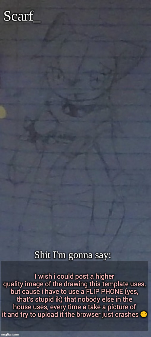 Yes i mainly use a FLIP PHONE for this site. Its all i really got rn | I wish i could post a higher quality image of the drawing this template uses, but cause i have to use a FLIP PHONE (yes, that's stupid ik) that nobody else in the house uses, every time a take a picture of it and try to upload it the browser just crashes 🙁 | image tagged in scarf annoncement template drawing by scarfs irl friend | made w/ Imgflip meme maker