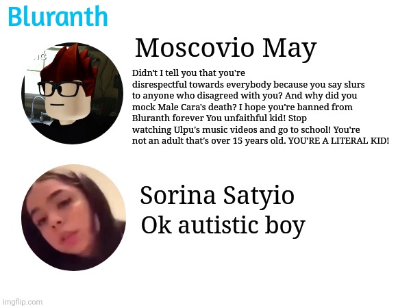 MC is being mad at Sorina Satyio on Bluranth because she doesn't meet the age requirements and she was rude to everyone. | Bluranth; Moscovio May; Didn't I tell you that you're disrespectful towards everybody because you say slurs to anyone who disagreed with you? And why did you mock Male Cara's death? I hope you're banned from Bluranth forever You unfaithful kid! Stop watching Ulpu's music videos and go to school! You're not an adult that's over 15 years old. YOU'RE A LITERAL KID! Sorina Satyio; Ok autistic boy | image tagged in mc,sorina satyio,bluranth,underage,under 15 | made w/ Imgflip meme maker