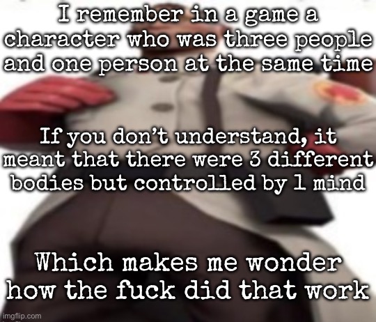 And no, the three bodies aren’t glued together or anything | I remember in a game a character who was three people and one person at the same time; If you don’t understand, it meant that there were 3 different bodies but controlled by 1 mind; Which makes me wonder how the fuck did that work | image tagged in ze medic,msmg | made w/ Imgflip meme maker