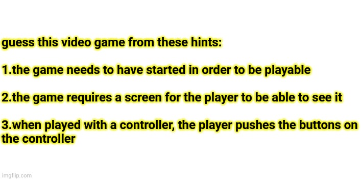 guess this video game from these hints:
 
1.the game needs to have started in order to be playable
 
2.the game requires a screen for the player to be able to see it
 
3.when played with a controller, the player pushes the buttons on
the controller | made w/ Imgflip meme maker