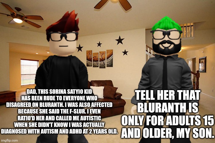 MC tells dad about the Sorina Satyio situation on Bluranth. | DAD, THIS SORINA SATYIO KID HAS BEEN RUDE TO EVERYONE WHO DISAGREED ON BLURANTH. I WAS ALSO AFFECTED BECAUSE SHE SAID THE F-SLUR. I EVEN RATIO'D HER AND CALLED ME AUTISTIC WHEN SHE DIDN'T KNOW I WAS ACTUALLY DIAGNOSED WITH AUTISM AND ADHD AT 2 YEARS OLD. TELL HER THAT BLURANTH IS ONLY FOR ADULTS 15 AND OLDER, MY SON. | image tagged in mc,father,bluranth | made w/ Imgflip meme maker