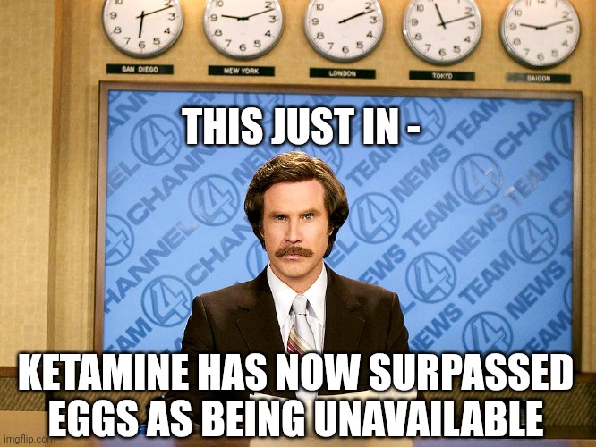 Ron Burgandy | THIS JUST IN - KETAMINE HAS NOW SURPASSED EGGS AS BEING UNAVAILABLE | image tagged in ron burgandy | made w/ Imgflip meme maker