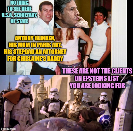 NOTHING TO SEE HERE
U.S.A. SECRETARY,
OF STATE; ANTONY BLINKEN,
HIS MOM IN PARIS ART,
HIS STEPDAD AN ATTORNEY
FOR GHISLAINE'S DADDY; THESE ARE NOT THE CLIENTS
ON EPSTEINS LIST 
YOU ARE LOOKING FOR | image tagged in pedo prince andrew,these aren't the droids you're looking for | made w/ Imgflip meme maker