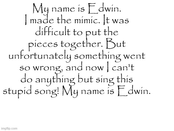 My name is Edwin. I made the mimic. It was difficult to put the pieces together. But unfortunately something went so wrong, and now I can't do anything but sing this stupid song! My name is Edwin. | made w/ Imgflip meme maker