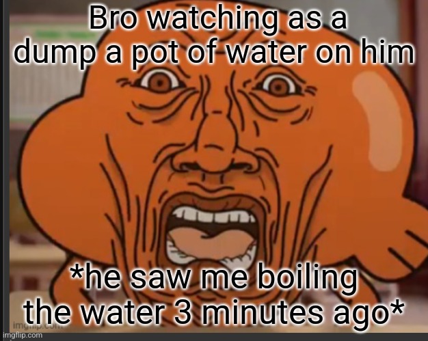 The boys experience | Bro watching as a dump a pot of water on him; *he saw me boiling the water 3 minutes ago* | image tagged in dank memes,just a joke,prank,dark humor,memes | made w/ Imgflip meme maker