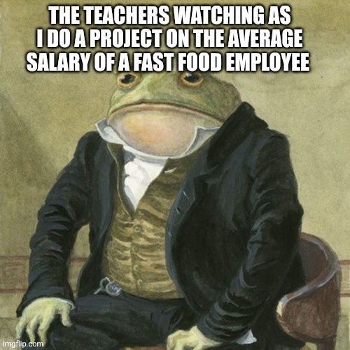 Next group project with the boys | THE TEACHERS WATCHING AS I DO A PROJECT ON THE AVERAGE SALARY OF A FAST FOOD EMPLOYEE | image tagged in gentlemen it is with great pleasure to inform you that,sad,dark humor,memes,dank memes | made w/ Imgflip meme maker