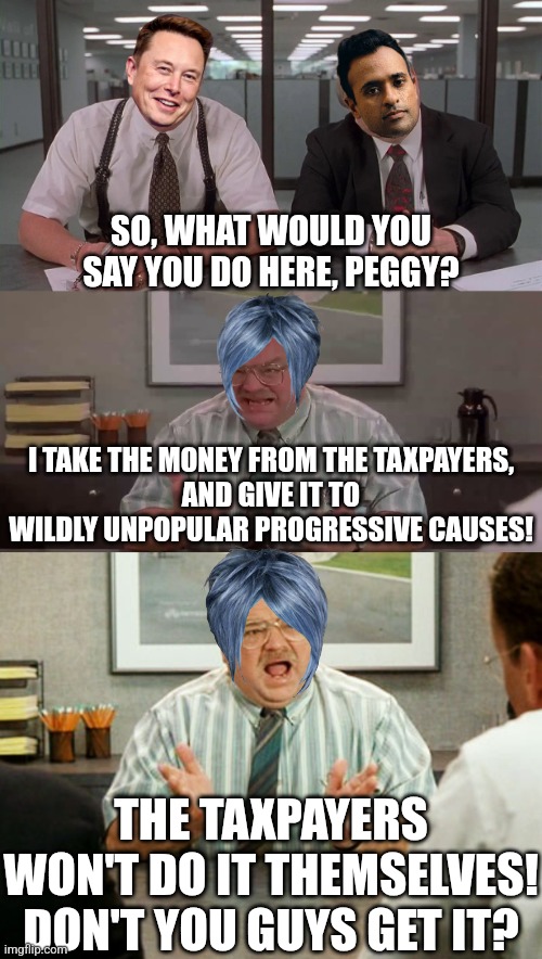 xe's a people person! | SO, WHAT WOULD YOU SAY YOU DO HERE, PEGGY? I TAKE THE MONEY FROM THE TAXPAYERS,
AND GIVE IT TO
WILDLY UNPOPULAR PROGRESSIVE CAUSES! THE TAXPAYERS WON'T DO IT THEMSELVES!
DON'T YOU GUYS GET IT? | image tagged in what would you say you do here,office space tom,doge,elon musk,political meme | made w/ Imgflip meme maker