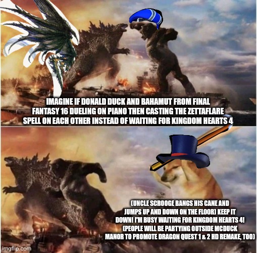 Kong Godzilla Doge | IMAGINE IF DONALD DUCK AND BAHAMUT FROM FINAL FANTASY 16 DUELING ON PIANO THEN CASTING THE ZETTAFLARE SPELL ON EACH OTHER INSTEAD OF WAITING FOR KINGDOM HEARTS 4; (UNCLE SCROOGE BANGS HIS CANE AND JUMPS UP AND DOWN ON THE FLOOR) KEEP IT DOWN! I'M BUSY WAITING FOR KINGDOM HEARTS 4! (PEOPLE WILL BE PARTYING OUTSIDE MCDUCK MANOR TO PROMOTE DRAGON QUEST 1 & 2 HD REMAKE, TOO) | image tagged in kong godzilla doge,kingdom hearts,zettaflare,piano,dragon quest,donald duck | made w/ Imgflip meme maker