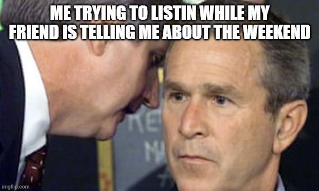 George Bush 9/11 | ME TRYING TO LISTIN WHILE MY FRIEND IS TELLING ME ABOUT THE WEEKEND | image tagged in george bush 9/11 | made w/ Imgflip meme maker