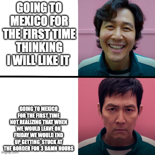 Only in mexico does stuff like this happen to me.... | GOING TO MEXICO FOR THE FIRST TIME THINKING I WILL LIKE IT; GOING TO MEXICO FOR THE FIRST TIME NOT REALIZING THAT WHEN WE WOULD LEAVE ON FRIDAY WE WOULD END UP GETTING  STUCK AT THE BORDER FOR 3 DAMN HOURS | image tagged in squid game season 1 vs season 2 | made w/ Imgflip meme maker