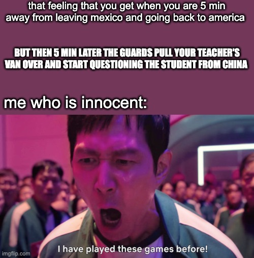 only at the US-Mexico border | that feeling that you get when you are 5 min away from leaving mexico and going back to america; BUT THEN 5 MIN LATER THE GUARDS PULL YOUR TEACHER'S VAN OVER AND START QUESTIONING THE STUDENT FROM CHINA; me who is innocent: | image tagged in i've played these games before | made w/ Imgflip meme maker