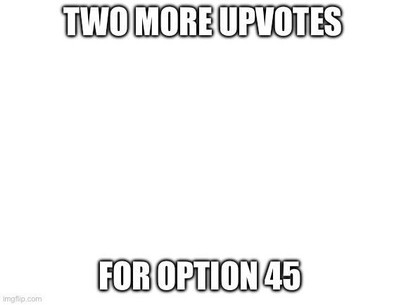 https://imgflip.com/i/9l6xfk | TWO MORE UPVOTES; FOR OPTION 45 | image tagged in blank white template | made w/ Imgflip meme maker
