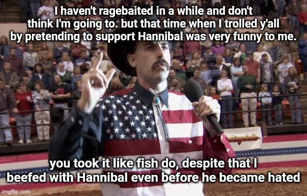 Borat in America flag shirt | I haven't ragebaited in a while and don't think I'm going to. but that time when I trolled y'all by pretending to support Hannibal was very funny to me. you took it like fish do, despite that I beefed with Hannibal even before he became hated | image tagged in borat in america flag shirt | made w/ Imgflip meme maker