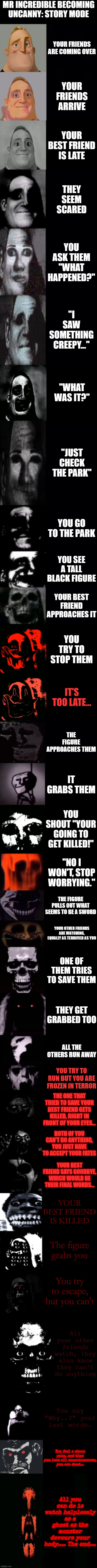 Story Mode... | MR INCREDIBLE BECOMING UNCANNY: STORY MODE; YOUR FRIENDS ARE COMING OVER; YOUR FRIENDS ARRIVE; YOUR BEST FRIEND IS LATE; THEY SEEM SCARED; YOU ASK THEM "WHAT HAPPENED?"; "I SAW SOMETHING CREEPY..."; "WHAT WAS IT?"; "JUST CHECK THE PARK"; YOU GO TO THE PARK; YOU SEE A TALL BLACK FIGURE; YOUR BEST FRIEND APPROACHES IT; YOU TRY TO STOP THEM; IT'S TOO LATE... THE FIGURE APPROACHES THEM; IT GRABS THEM; YOU SHOUT "YOUR GOING TO GET KILLED!"; "NO I WON'T, STOP WORRYING."; THE FIGURE PULLS OUT WHAT SEEMS TO BE A SWORD; YOUR OTHER FRIENDS ARE WATCHING, EQUALLY AS TERRIFIED AS YOU; ONE OF THEM TRIES TO SAVE THEM; THEY GET GRABBED TOO; ALL THE OTHERS RUN AWAY; YOU TRY TO RUN BUT YOU ARE FROZEN IN TERROR; THE ONE THAT TRIED TO SAVE YOUR BEST FRIEND GETS KILLED, RIGHT IN FRONT OF YOUR EYES... BOTH OF YOU CAN'T DO ANYTHING, YOU JUST HAVE TO ACCEPT YOUR FATES; YOUR BEST FRIEND SAYS GOODBYE, WHICH WOULD BE THEIR FINAL WORDS... YOUR BEST FRIEND IS KILLED; The figure grabs you; You try to escape, but you can't; All your other friends watch, they also know they can't do anything; You say "Why..?" your last words. You feel a sharp pain, and then you lose all consciousness, you are dead... All you can do is watch helplessly as a ghost as the monster devours your body.... The end... | image tagged in mr incredible becoming uncanny 3rd extension | made w/ Imgflip meme maker