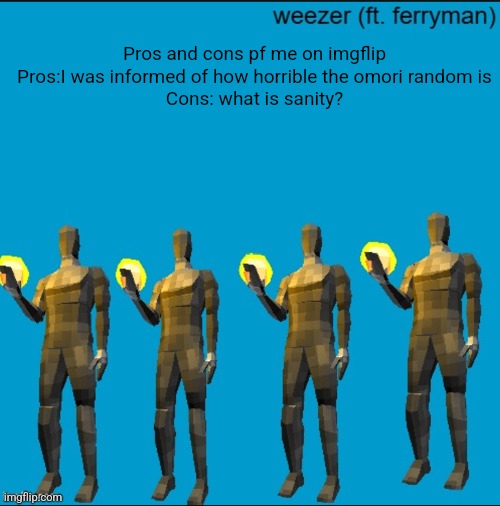 weeeeeeeeeeeeeeeeeeeeeeeezr | Pros and cons pf me on imgflip
Pros:I was informed of how horrible the omori random is
Cons: what is sanity? | image tagged in weeeeeeeeeeeeeeeeeeeeeeeezr | made w/ Imgflip meme maker