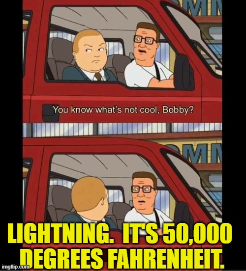 Lightning looks cool at a distance, but get close enough and you'll feel its heat | LIGHTNING.  IT'S 50,000 
DEGREES FAHRENHEIT. | image tagged in you know whats not cool bobby,king of the hill,lightning,temperature,science,heat | made w/ Imgflip meme maker