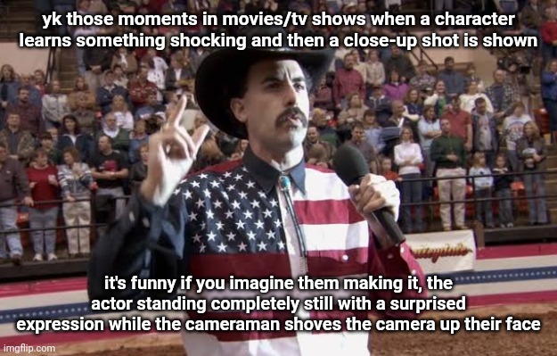 Borat in America flag shirt | yk those moments in movies/tv shows when a character learns something shocking and then a close-up shot is shown; it's funny if you imagine them making it, the actor standing completely still with a surprised expression while the cameraman shoves the camera up their face | image tagged in borat in america flag shirt | made w/ Imgflip meme maker
