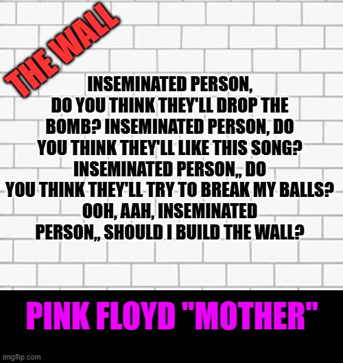 The Wall | INSEMINATED PERSON, DO YOU THINK THEY'LL DROP THE BOMB? INSEMINATED PERSON, DO YOU THINK THEY'LL LIKE THIS SONG?
INSEMINATED PERSON,, DO YOU | image tagged in the wall | made w/ Imgflip meme maker